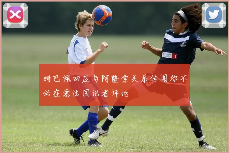 姆巴佩回应与阿隆索关系传闻称不必在意法国记者评论