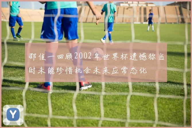 邵佳一回顾2002年世界杯遗憾称当时未能珍惜机会未来应常态化