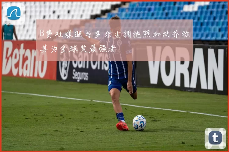 B费社媒晒与多尔古拥抱照加纳乔称其为金球奖最强者