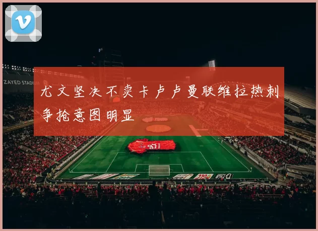尤文坚决不卖卡卢卢曼联维拉热刺争抢意图明显