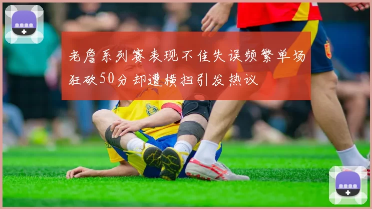 老詹系列赛表现不佳失误频繁单场狂砍50分却遭横扫引发热议