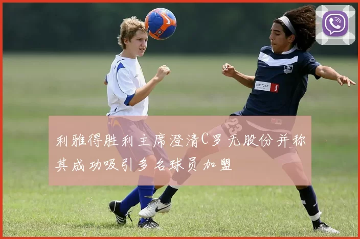 利雅得胜利主席澄清C罗无股份并称其成功吸引多名球员加盟