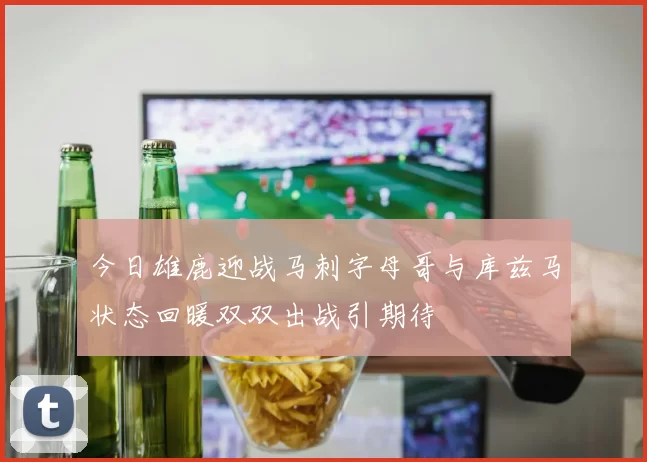 今日雄鹿迎战马刺字母哥与库兹马状态回暖双双出战引期待